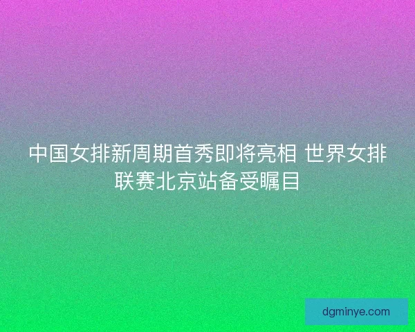 中国女排新周期首秀即将亮相 世界女排联赛北京站备受瞩目