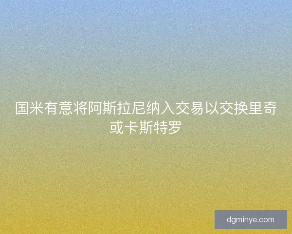 国米有意将阿斯拉尼纳入交易以交换里奇或卡斯特罗