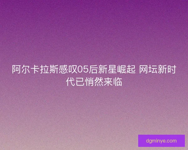 阿尔卡拉斯感叹05后新星崛起 网坛新时代已悄然来临