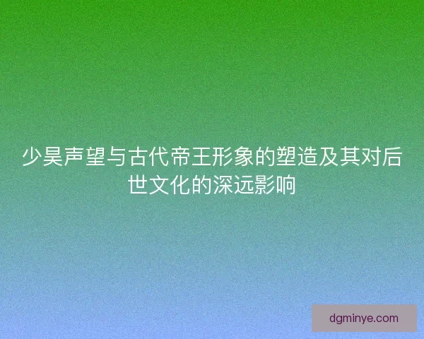 少昊声望与古代帝王形象的塑造及其对后世文化的深远影响