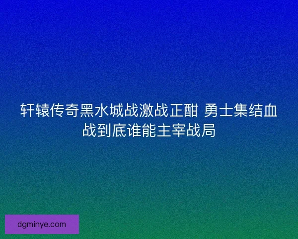 轩辕传奇黑水城战激战正酣 勇士集结血战到底谁能主宰战局