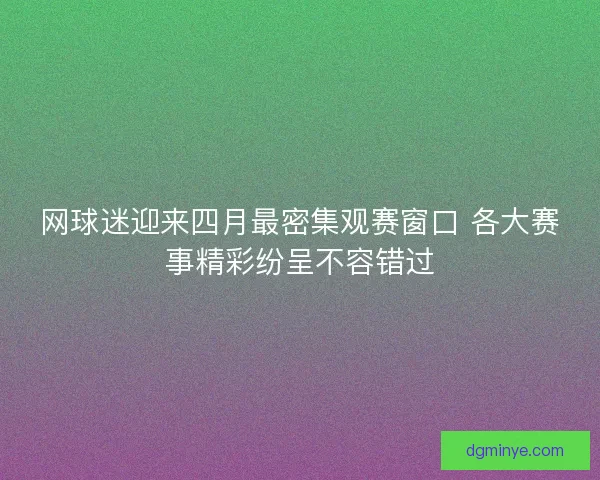 网球迷迎来四月最密集观赛窗口 各大赛事精彩纷呈不容错过