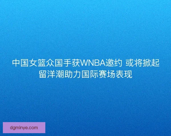 中国女篮众国手获WNBA邀约 或将掀起留洋潮助力国际赛场表现