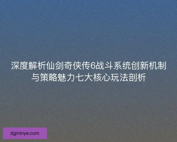 深度解析仙剑奇侠传6战斗系统创新机制与策略魅力七大核心玩法剖析