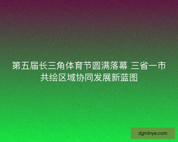 第五届长三角体育节圆满落幕 三省一市共绘区域协同发展新蓝图