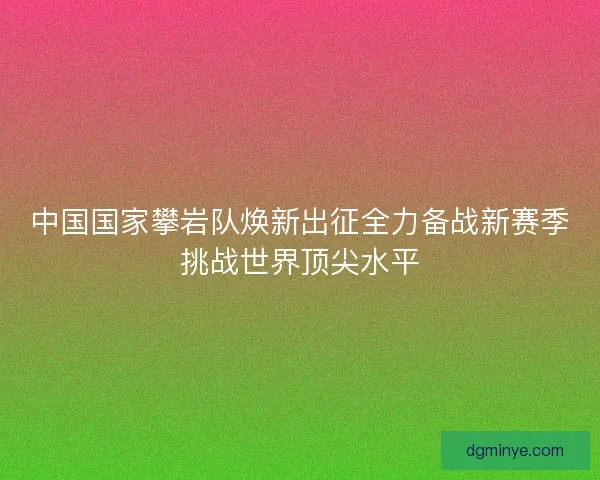 中国国家攀岩队焕新出征全力备战新赛季挑战世界顶尖水平
