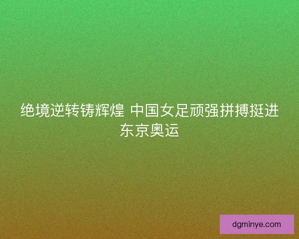 绝境逆转铸辉煌 中国女足顽强拼搏挺进东京奥运