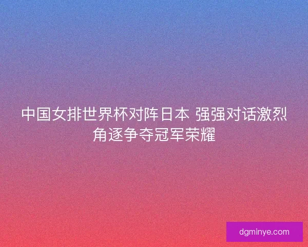 中国女排世界杯对阵日本 强强对话激烈角逐争夺冠军荣耀