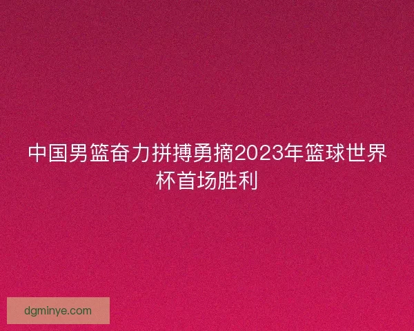 中国男篮奋力拼搏勇摘2023年篮球世界杯首场胜利