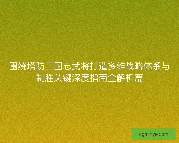 围绕塔防三国志武将打造多维战略体系与制胜关键深度指南全解析篇