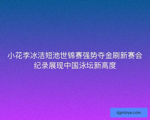 小花李冰洁短池世锦赛强势夺金刷新赛会纪录展现中国泳坛新高度