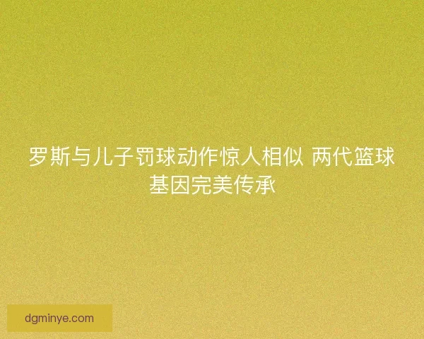 罗斯与儿子罚球动作惊人相似 两代篮球基因完美传承