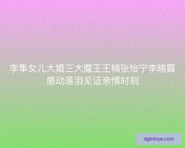 李隼女儿大婚三大魔王王楠张怡宁李晓霞感动落泪见证亲情时刻 李隼女儿大婚三大魔王王楠张怡宁李晓霞感动落泪见证亲情时刻