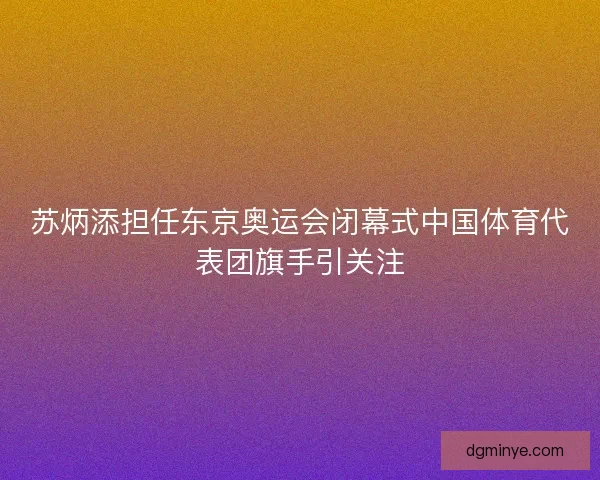 苏炳添担任东京奥运会闭幕式中国体育代表团旗手引关注 苏炳添担任东京奥运会闭幕式中国体育代表团旗手引关注