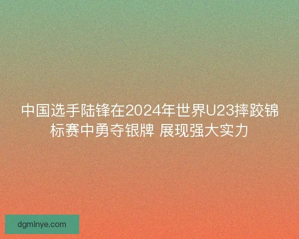 中国选手陆锋在2024年世界U23摔跤锦标赛中勇夺银牌 展现强大实力