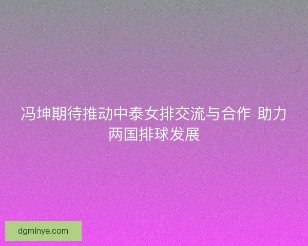 冯坤期待推动中泰女排交流与合作 助力两国排球发展