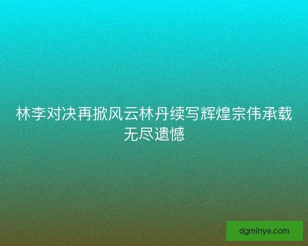 林李对决再掀风云林丹续写辉煌宗伟承载无尽遗憾 林李对决再掀风云林丹续写辉煌宗伟承载无尽遗憾