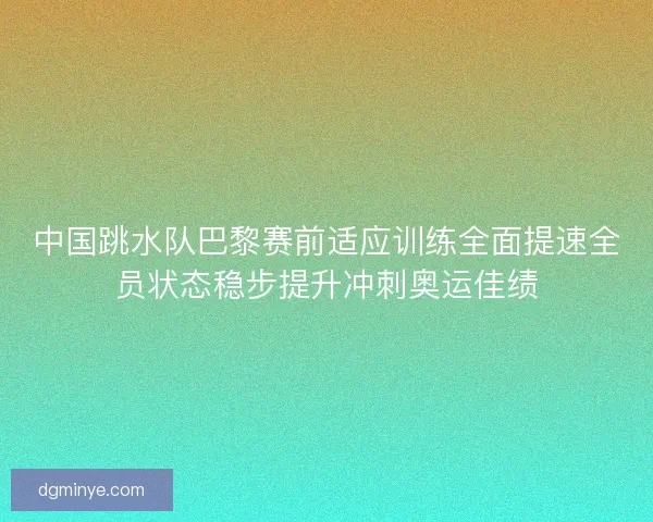 中国跳水队巴黎赛前适应训练全面提速全员状态稳步提升冲刺奥运佳绩