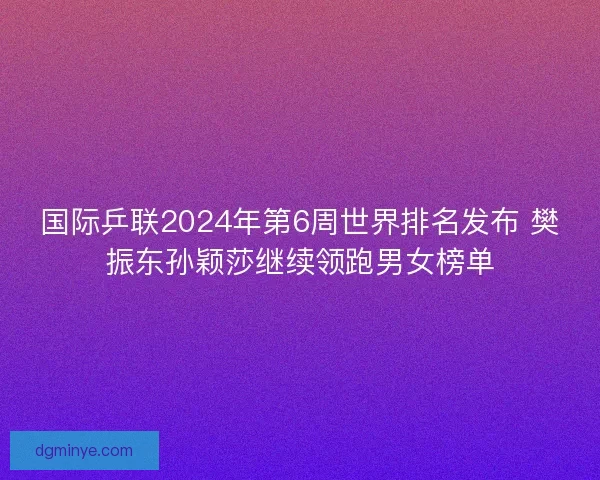 国际乒联2024年第6周世界排名发布 樊振东孙颖莎继续领跑男女榜单