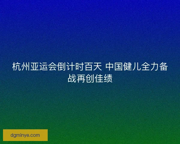杭州亚运会倒计时百天 中国健儿全力备战再创佳绩