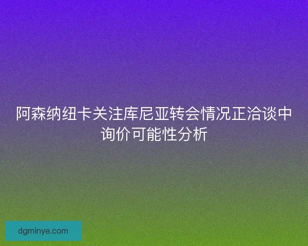 阿森纳纽卡关注库尼亚转会情况正洽谈中询价可能性分析